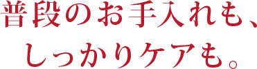 普段のお手入れも、しっかりケアも。
