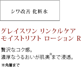 贅沢なコク感。濃厚なうるおいが肌奥＊まで浸透。＊角層まで