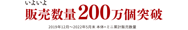 いよいよ200万個突破！2019年12月～2022年5月末 本体+ミニ累計販売数量