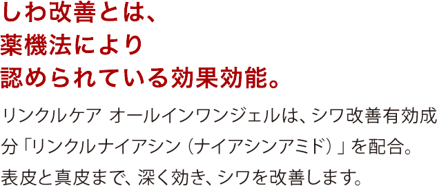 しわ改善とは、	薬機法により認められている効果効能。リンクルケアオールインワンジェルは、シワ改善有効成分「リンクルナイアシン（ナイアシンアミド）」を配合。表皮と真皮まで、深く効き、シワを改善します。