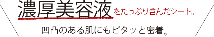 濃厚美容液をたっぷり含んだシート。凹凸のある肌にもピタッと密着。